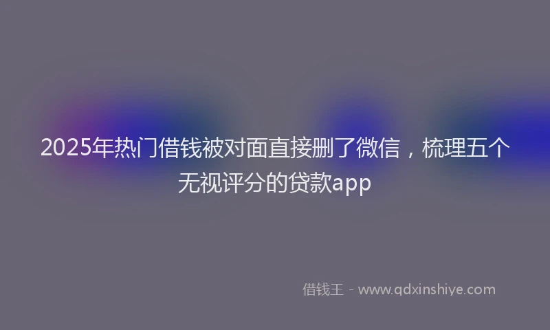 2025年热门借钱被对面直接删了微信，梳理五个无视评分的贷款app