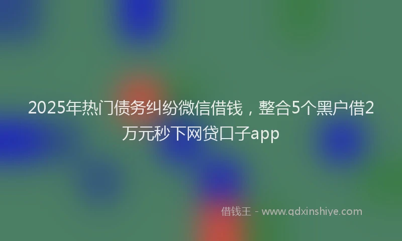 2025年热门债务纠纷微信借钱，整合5个黑户借2万元秒下网贷口子app