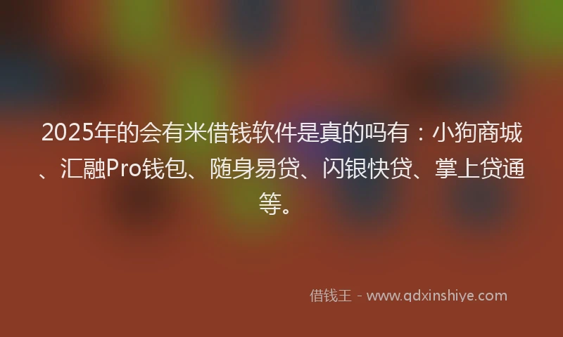 2025年的会有米借钱软件是真的吗有：小狗商城、汇融Pro钱包、随身易贷、闪银快贷、掌上贷通等。