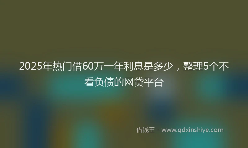 2025年热门借60万一年利息是多少，整理5个不看负债的网贷平台