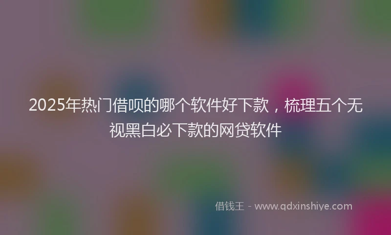 2025年热门借呗的哪个软件好下款，梳理五个无视黑白必下款的网贷软件