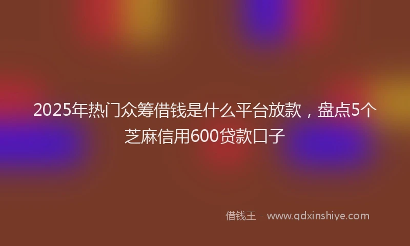 2025年热门众筹借钱是什么平台放款，盘点5个芝麻信用600贷款口子