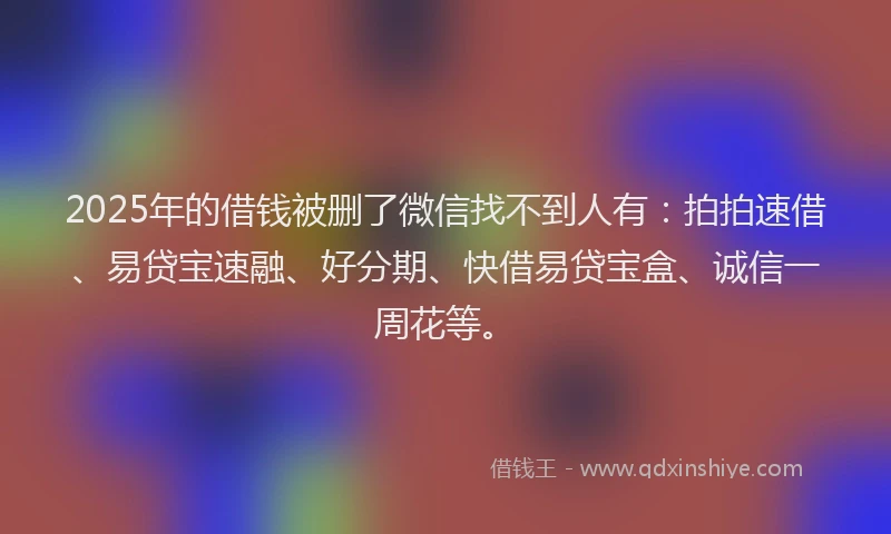 2025年的借钱被删了微信找不到人有：拍拍速借、易贷宝速融、好分期、快借易贷宝盒、诚信一周花等。