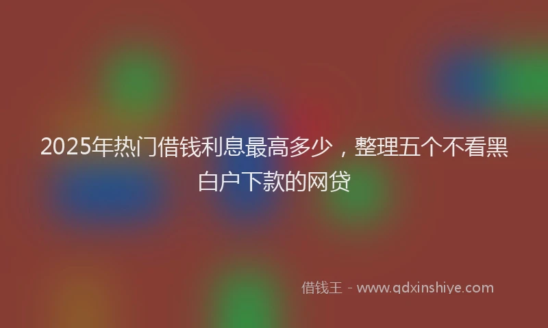 2025年热门借钱利息最高多少，整理五个不看黑白户下款的网贷