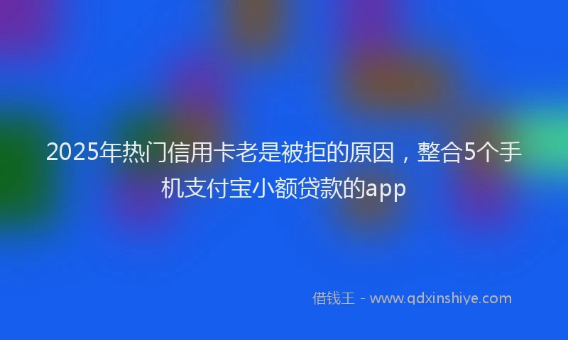 2025年热门信用卡老是被拒的原因，整合5个手机支付宝小额贷款的app
