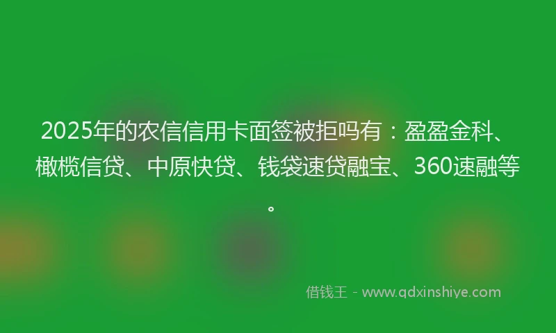 2025年的农信信用卡面签被拒吗有：盈盈金科、橄榄信贷、中原快贷、钱袋速贷融宝、360速融等。
