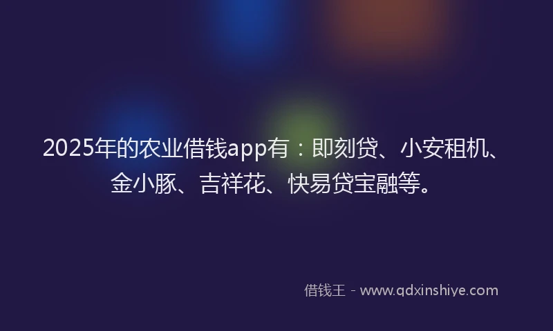2025年的农业借钱app有：即刻贷、小安租机、金小豚、吉祥花、快易贷宝融等。