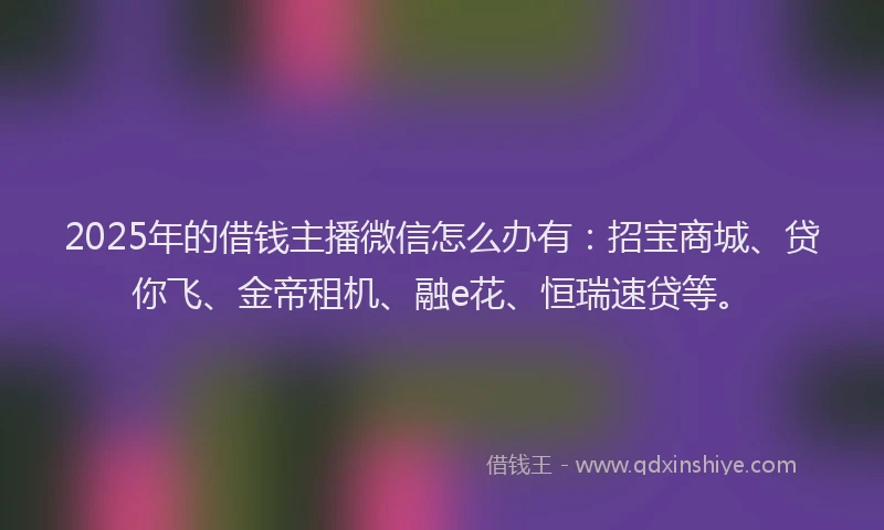 2025年的借钱主播微信怎么办有：招宝商城、贷你飞、金帝租机、融e花、恒瑞速贷等。