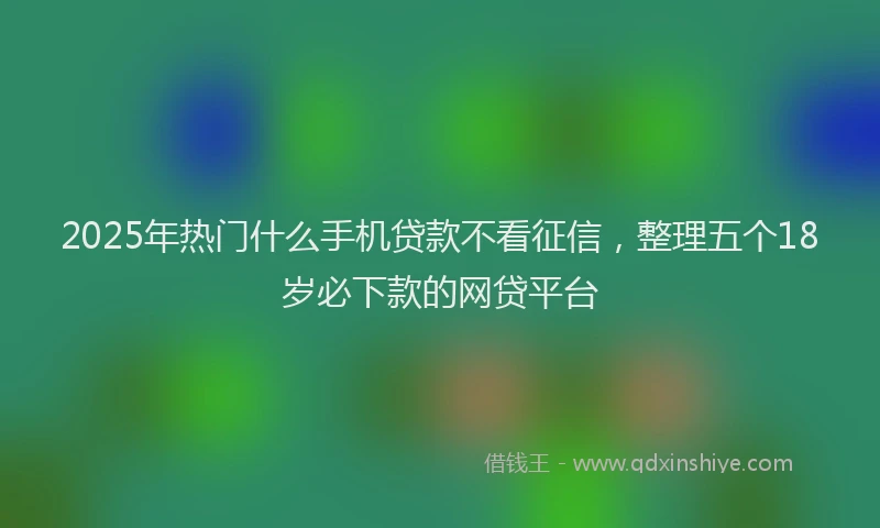 2025年热门什么手机贷款不看征信，整理五个18岁必下款的网贷平台