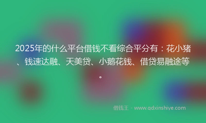 2025年的什么平台借钱不看综合平分有：花小猪、钱速达融、天美贷、小鹅花钱、借贷易融途等。