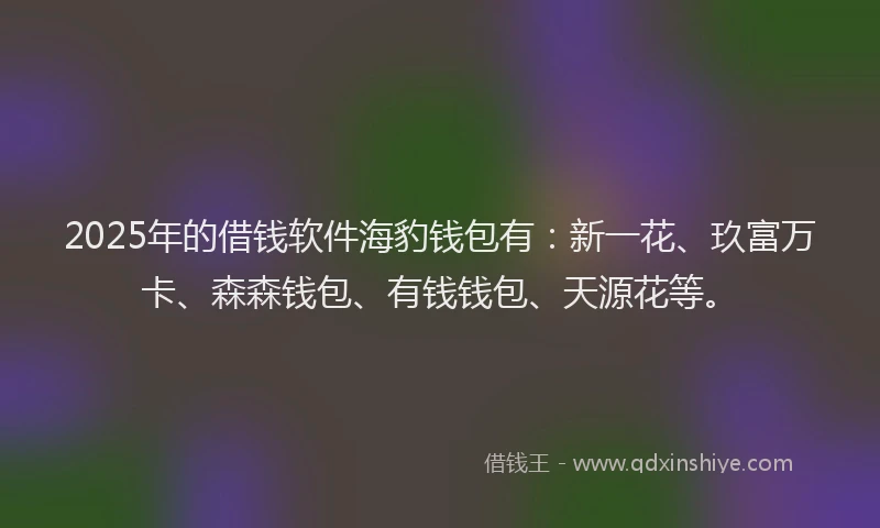 2025年的借钱软件海豹钱包有：新一花、玖富万卡、森森钱包、有钱钱包、天源花等。