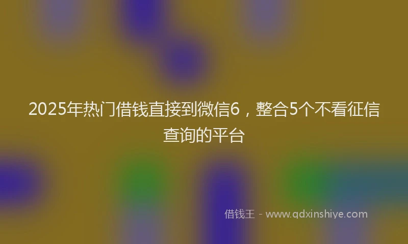 2025年热门借钱直接到微信6，整合5个不看征信查询的平台