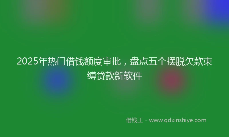 2025年热门借钱额度审批，盘点五个摆脱欠款束缚贷款新软件
