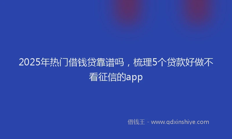 2025年热门借钱贷靠谱吗，梳理5个贷款好做不看征信的app