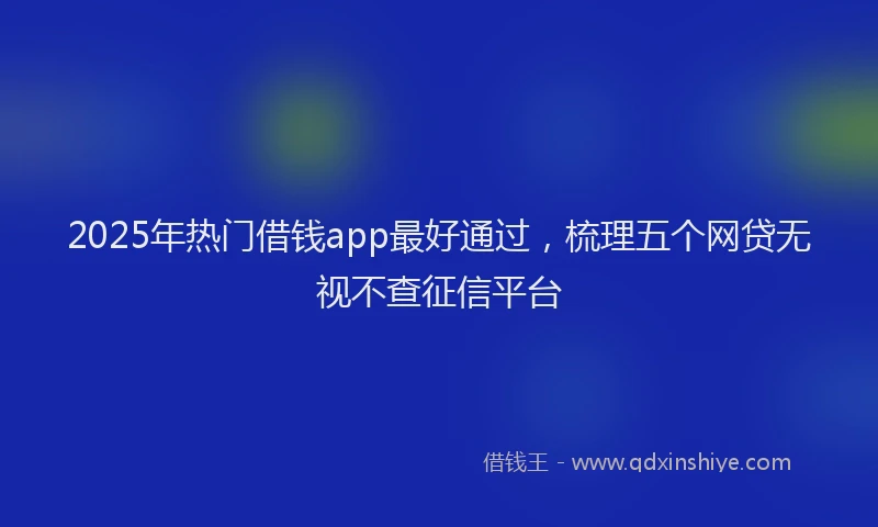 2025年热门借钱app最好通过，梳理五个网贷无视不查征信平台