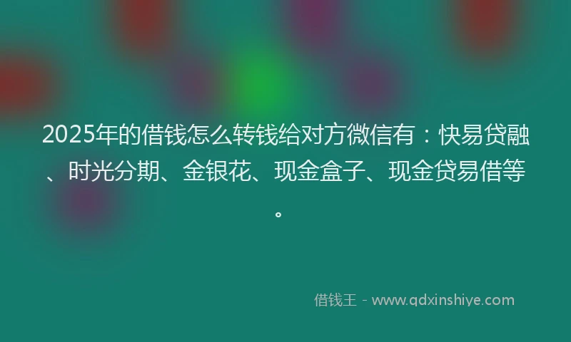 2025年的借钱怎么转钱给对方微信有：快易贷融、时光分期、金银花、现金盒子、现金贷易借等。