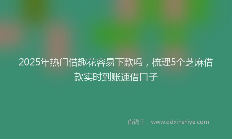 2025年热门借趣花容易下款吗，梳理5个芝麻借款实时到账速借口子