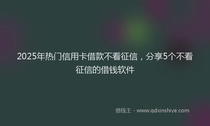 2025年热门信用卡借款不看征信，分享5个不看征信的借钱软件