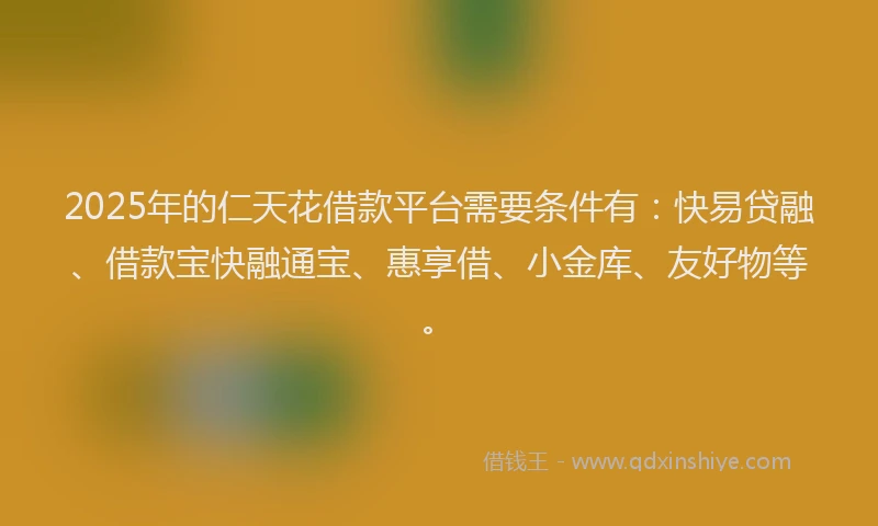 2025年的仁天花借款平台需要条件有：快易贷融、借款宝快融通宝、惠享借、小金库、友好物等。