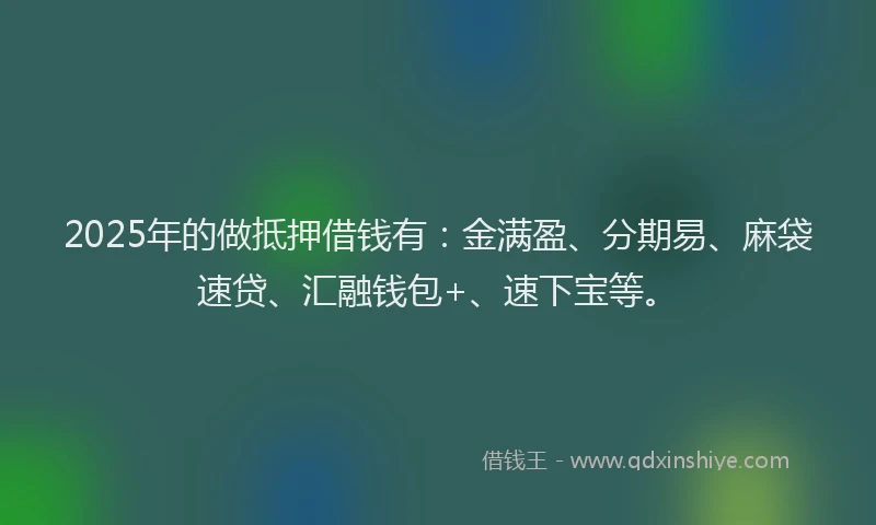 2025年的做抵押借钱有：金满盈、分期易、麻袋速贷、汇融钱包+、速下宝等。