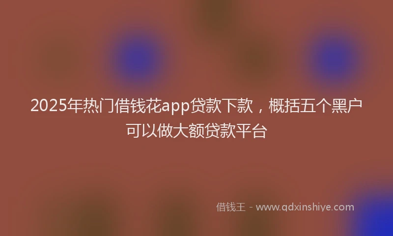 2025年热门借钱花app贷款下款，概括五个黑户可以做大额贷款平台
