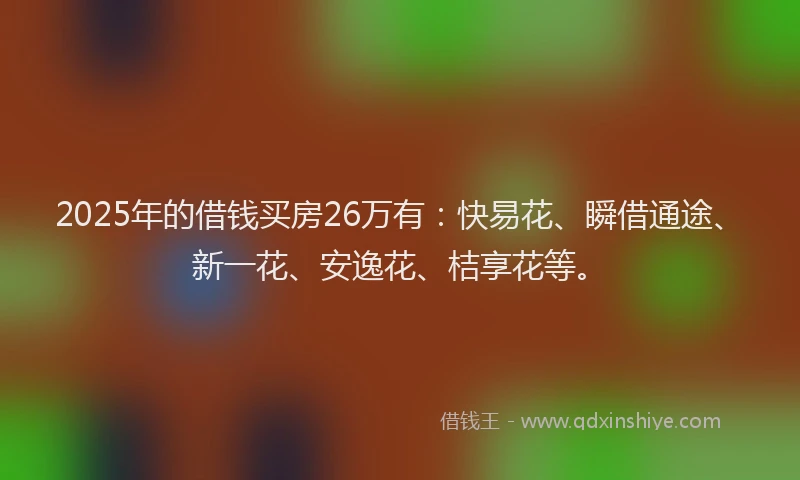 2025年的借钱买房26万有：快易花、瞬借通途、新一花、安逸花、桔享花等。
