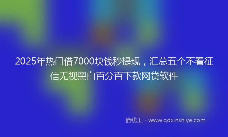 2025年热门借7000块钱秒提现，汇总五个不看征信无视黑白百分百下款网贷软件