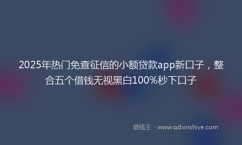 2025年热门免查征信的小额贷款app新口子，整合五个借钱无视黑白100%秒下口子