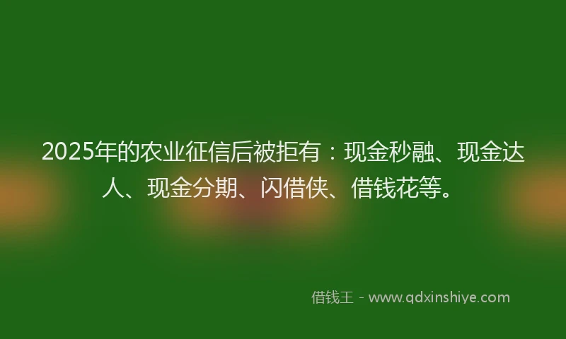 2025年的农业征信后被拒有：现金秒融、现金达人、现金分期、闪借侠、借钱花等。