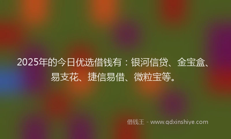 2025年的今日优选借钱有：银河信贷、金宝盒、易支花、捷信易借、微粒宝等。