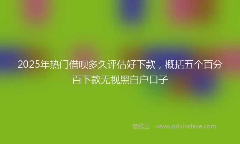2025年热门借呗多久评估好下款，概括五个百分百下款无视黑白户口子