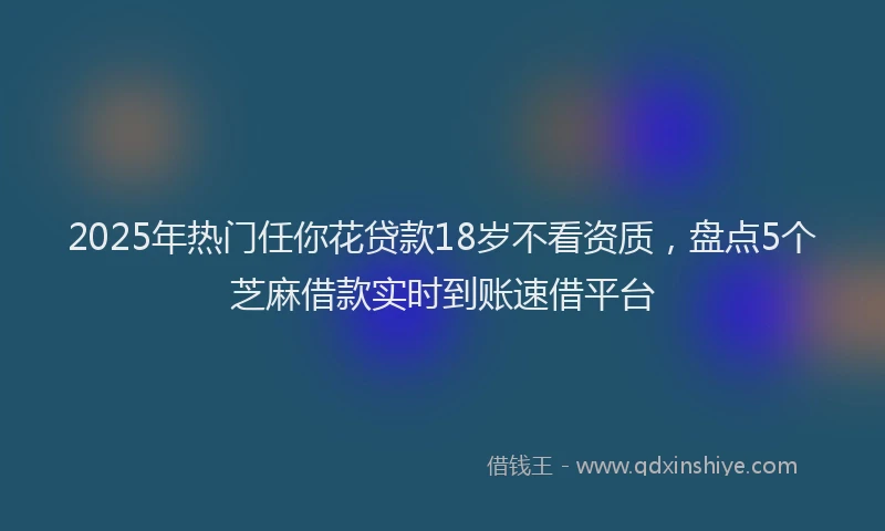 2025年热门任你花贷款18岁不看资质，盘点5个芝麻借款实时到账速借平台