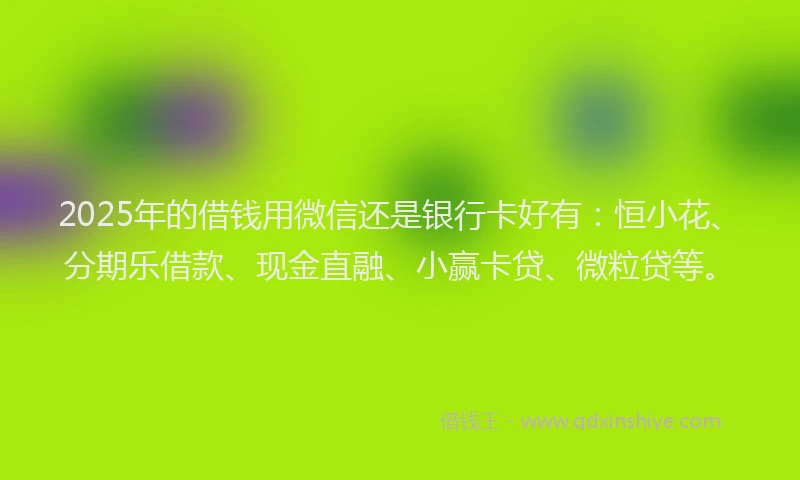2025年的借钱用微信还是银行卡好有：恒小花、分期乐借款、现金直融、小赢卡贷、微粒贷等。
