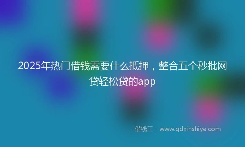 2025年热门借钱需要什么抵押，整合五个秒批网贷轻松贷的app