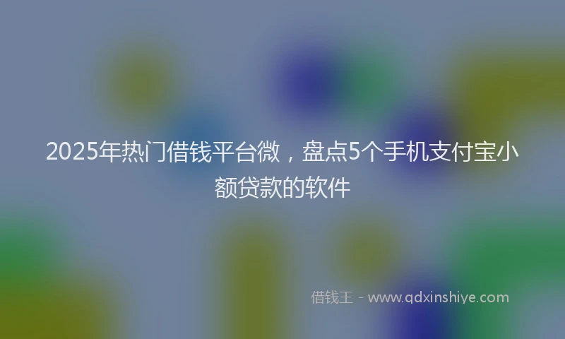 2025年热门借钱平台微，盘点5个手机支付宝小额贷款的软件