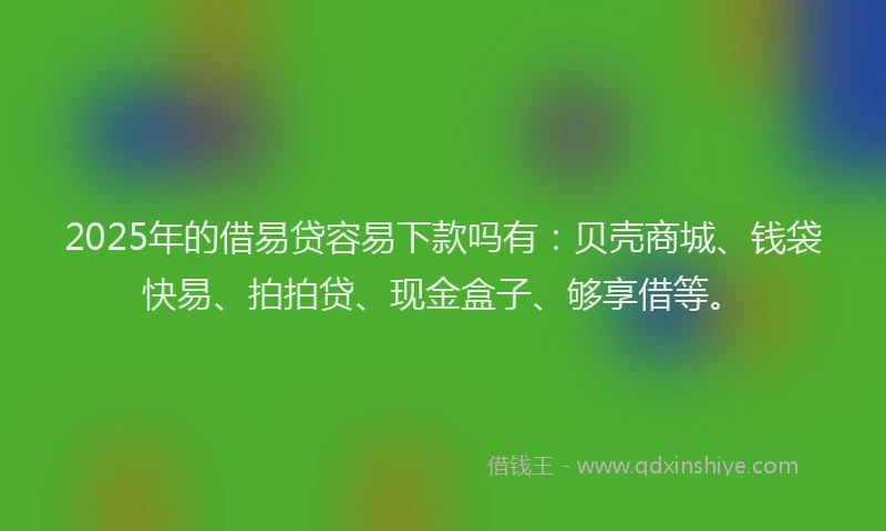 2025年的借易贷容易下款吗有：贝壳商城、钱袋快易、拍拍贷、现金盒子、够享借等。