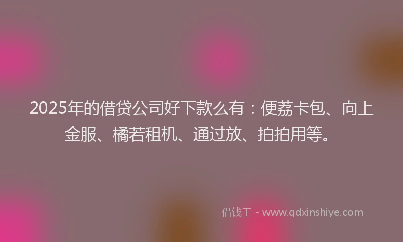 2025年的借贷公司好下款么有：便荔卡包、向上金服、橘若租机、通过放、拍拍用等。