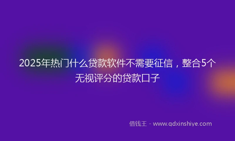 2025年热门什么贷款软件不需要征信，整合5个无视评分的贷款口子