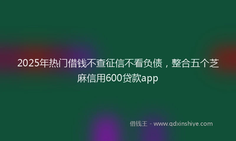 2025年热门借钱不查征信不看负债，整合五个芝麻信用600贷款app
