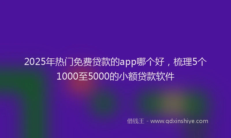 2025年热门免费贷款的app哪个好，梳理5个1000至5000的小额贷款软件