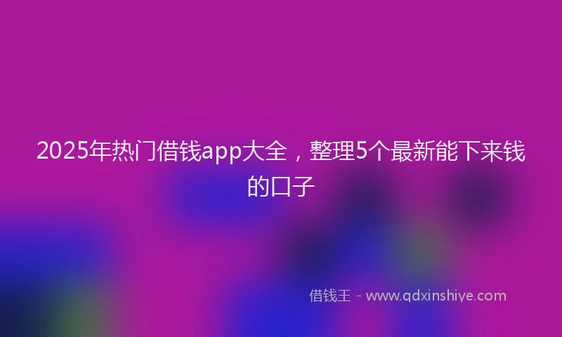 2025年热门借钱app大全，整理5个最新能下来钱的口子