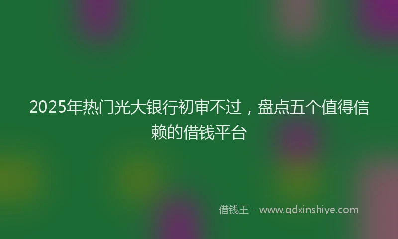 2025年热门光大银行初审不过，盘点五个值得信赖的借钱平台