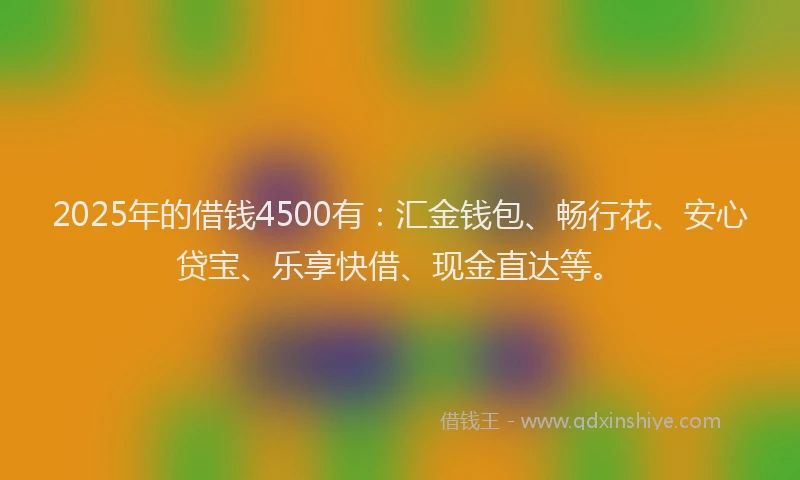 2025年的借钱4500有：汇金钱包、畅行花、安心贷宝、乐享快借、现金直达等。