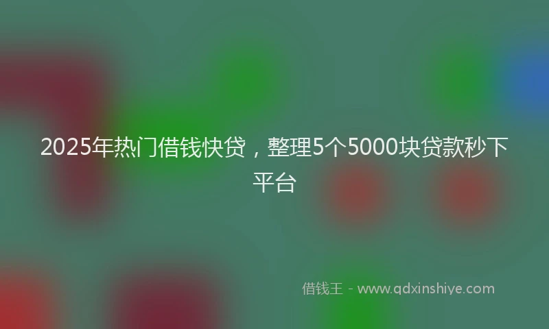 2025年热门借钱快贷，整理5个5000块贷款秒下平台
