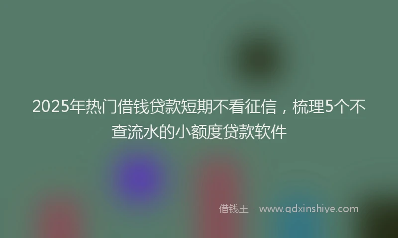2025年热门借钱贷款短期不看征信，梳理5个不查流水的小额度贷款软件