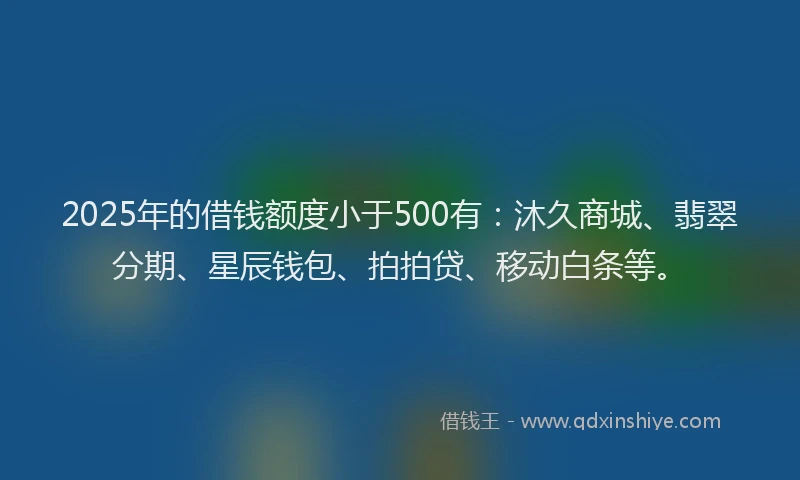 2025年的借钱额度小于500有：沐久商城、翡翠分期、星辰钱包、拍拍贷、移动白条等。