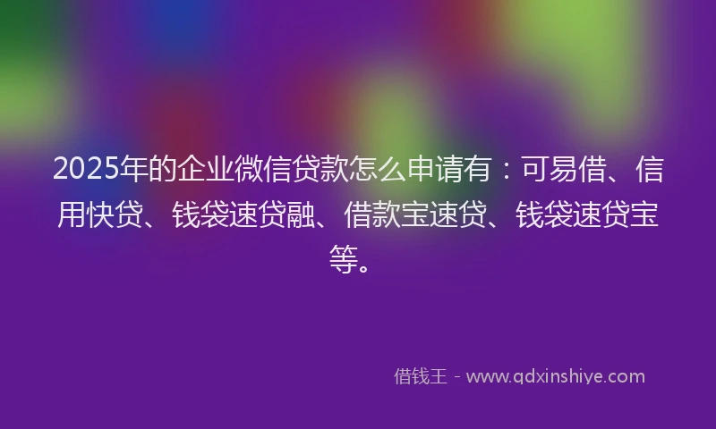 2025年的企业微信贷款怎么申请有：可易借、信用快贷、钱袋速贷融、借款宝速贷、钱袋速贷宝等。