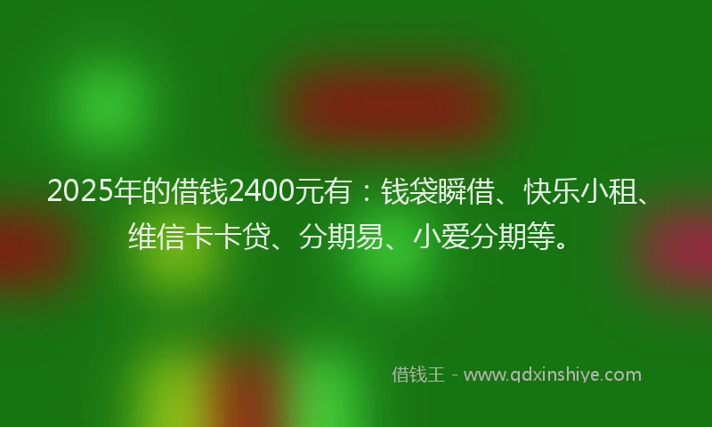2025年的借钱2400元有：钱袋瞬借、快乐小租、维信卡卡贷、分期易、小爱分期等。