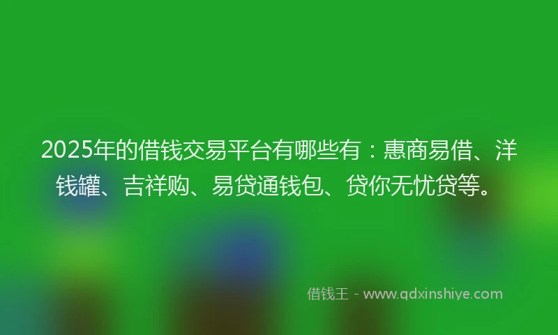 2025年的借钱交易平台有哪些有：惠商易借、洋钱罐、吉祥购、易贷通钱包、贷你无忧贷等。