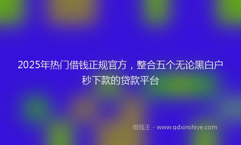 2025年热门借钱正规官方，整合五个无论黑白户秒下款的贷款平台